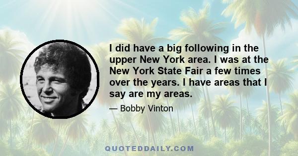 I did have a big following in the upper New York area. I was at the New York State Fair a few times over the years. I have areas that I say are my areas.