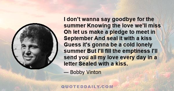 I don't wanna say goodbye for the summer Knowing the love we'll miss Oh let us make a pledge to meet in September And seal it with a kiss Guess it's gonna be a cold lonely summer But I'll fill the emptiness I'll send