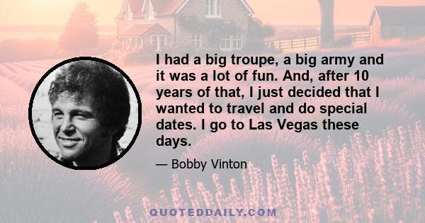 I had a big troupe, a big army and it was a lot of fun. And, after 10 years of that, I just decided that I wanted to travel and do special dates. I go to Las Vegas these days.