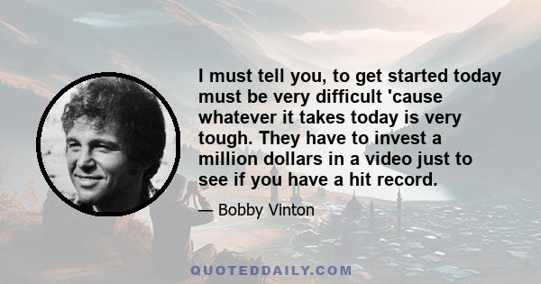 I must tell you, to get started today must be very difficult 'cause whatever it takes today is very tough. They have to invest a million dollars in a video just to see if you have a hit record.