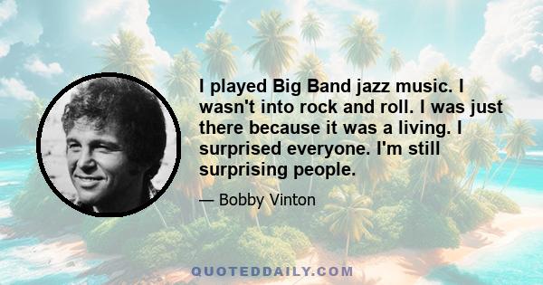 I played Big Band jazz music. I wasn't into rock and roll. I was just there because it was a living. I surprised everyone. I'm still surprising people.