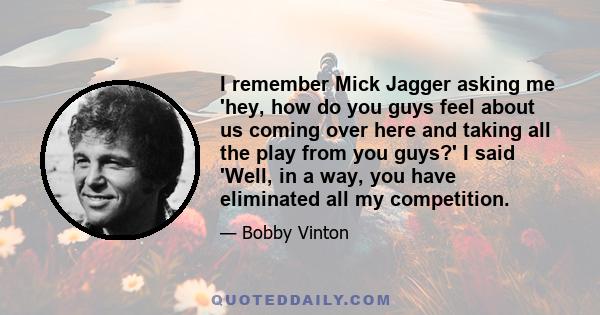 I remember Mick Jagger asking me 'hey, how do you guys feel about us coming over here and taking all the play from you guys?' I said 'Well, in a way, you have eliminated all my competition.