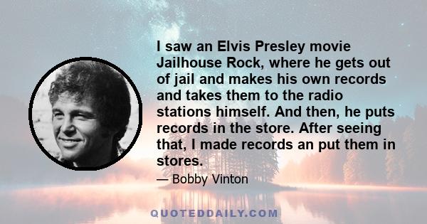 I saw an Elvis Presley movie Jailhouse Rock, where he gets out of jail and makes his own records and takes them to the radio stations himself. And then, he puts records in the store. After seeing that, I made records an 