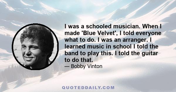 I was a schooled musician. When I made 'Blue Velvet', I told everyone what to do. I was an arranger. I learned music in school I told the band to play this. I told the guitar to do that.