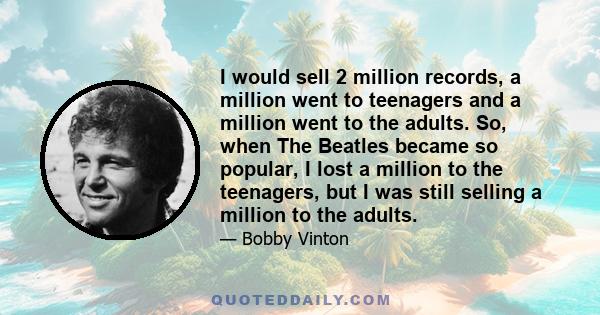 I would sell 2 million records, a million went to teenagers and a million went to the adults. So, when The Beatles became so popular, I lost a million to the teenagers, but I was still selling a million to the adults.