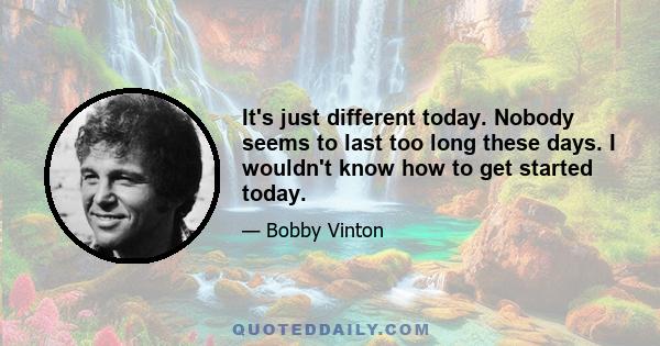 It's just different today. Nobody seems to last too long these days. I wouldn't know how to get started today.