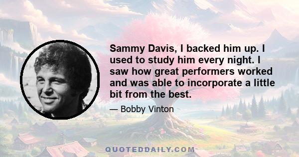 Sammy Davis, I backed him up. I used to study him every night. I saw how great performers worked and was able to incorporate a little bit from the best.