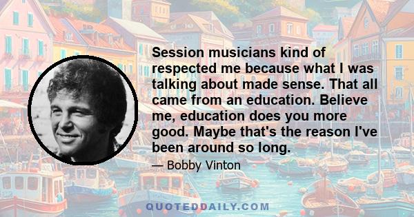 Session musicians kind of respected me because what I was talking about made sense. That all came from an education. Believe me, education does you more good. Maybe that's the reason I've been around so long.