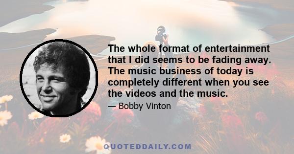 The whole format of entertainment that I did seems to be fading away. The music business of today is completely different when you see the videos and the music.