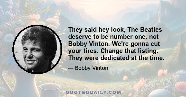 They said hey look, The Beatles deserve to be number one, not Bobby Vinton. We're gonna cut your tires. Change that listing. They were dedicated at the time.