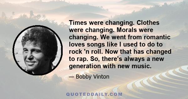 Times were changing. Clothes were changing. Morals were changing. We went from romantic loves songs like I used to do to rock 'n roll. Now that has changed to rap. So, there's always a new generation with new music.