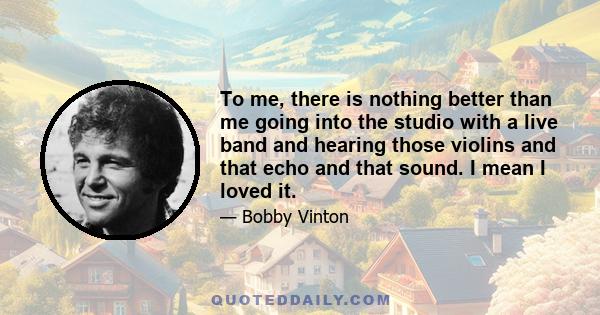 To me, there is nothing better than me going into the studio with a live band and hearing those violins and that echo and that sound. I mean I loved it.