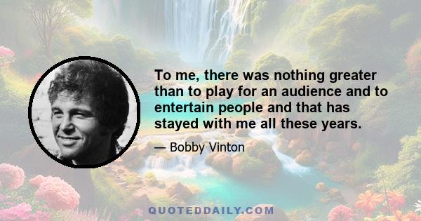 To me, there was nothing greater than to play for an audience and to entertain people and that has stayed with me all these years.