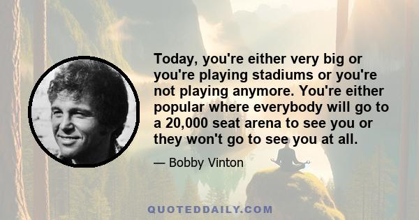 Today, you're either very big or you're playing stadiums or you're not playing anymore. You're either popular where everybody will go to a 20,000 seat arena to see you or they won't go to see you at all.