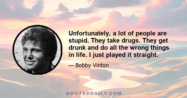 Unfortunately, a lot of people are stupid. They take drugs. They get drunk and do all the wrong things in life. I just played it straight.