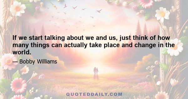 If we start talking about we and us, just think of how many things can actually take place and change in the world.