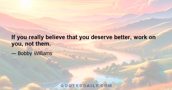 If you really believe that you deserve better, work on you, not them.