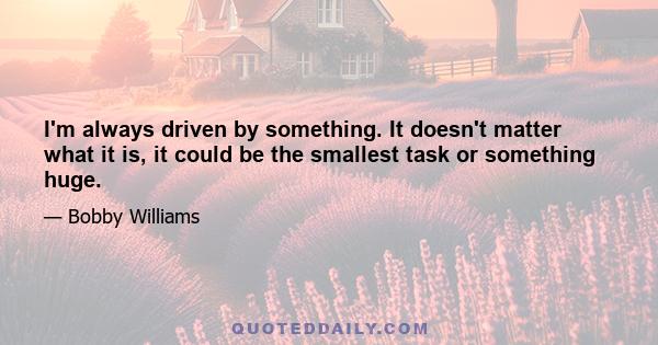 I'm always driven by something. It doesn't matter what it is, it could be the smallest task or something huge.