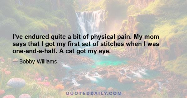 I've endured quite a bit of physical pain. My mom says that I got my first set of stitches when I was one-and-a-half. A cat got my eye.