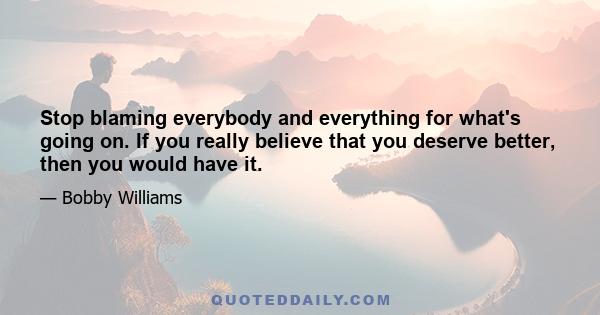 Stop blaming everybody and everything for what's going on. If you really believe that you deserve better, then you would have it.