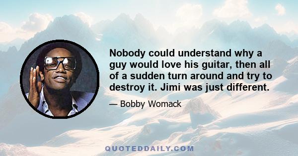 Nobody could understand why a guy would love his guitar, then all of a sudden turn around and try to destroy it. Jimi was just different.