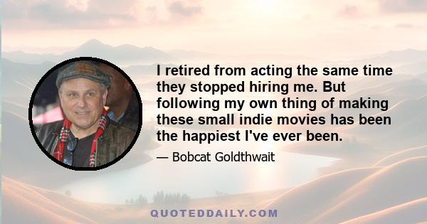I retired from acting the same time they stopped hiring me. But following my own thing of making these small indie movies has been the happiest I've ever been.
