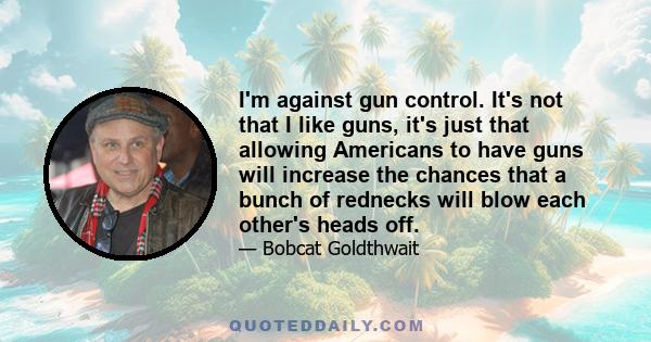 I'm against gun control. It's not that I like guns, it's just that allowing Americans to have guns will increase the chances that a bunch of rednecks will blow each other's heads off.