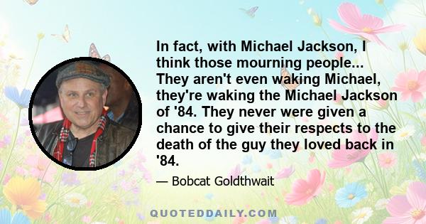 In fact, with Michael Jackson, I think those mourning people... They aren't even waking Michael, they're waking the Michael Jackson of '84. They never were given a chance to give their respects to the death of the guy