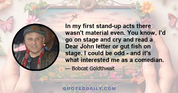 In my first stand-up acts there wasn't material even. You know, I'd go on stage and cry and read a Dear John letter or gut fish on stage. I could be odd - and it's what interested me as a comedian.