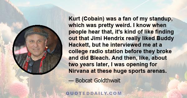 Kurt (Cobain) was a fan of my standup, which was pretty weird. I know when people hear that, it's kind of like finding out that Jimi Hendrix really liked Buddy Hackett, but he interviewed me at a college radio station