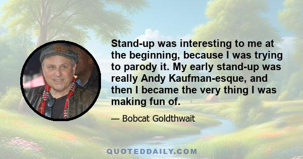 Stand-up was interesting to me at the beginning, because I was trying to parody it. My early stand-up was really Andy Kaufman-esque, and then I became the very thing I was making fun of.