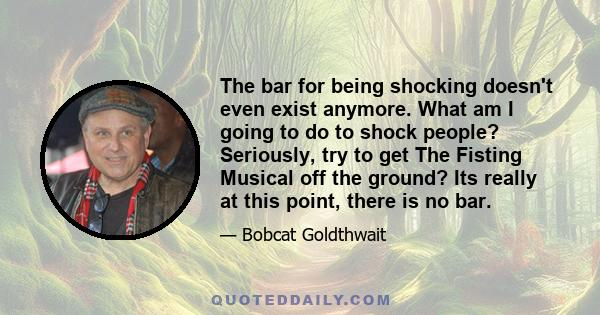 The bar for being shocking doesn't even exist anymore. What am I going to do to shock people? Seriously, try to get The Fisting Musical off the ground? Its really at this point, there is no bar.