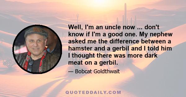 Well, I'm an uncle now ... don't know if I'm a good one. My nephew asked me the difference between a hamster and a gerbil and I told him I thought there was more dark meat on a gerbil.