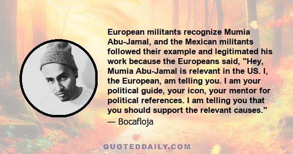 European militants recognize Mumia Abu-Jamal, and the Mexican militants followed their example and legitimated his work because the Europeans said, Hey, Mumia Abu-Jamal is relevant in the US. I, the European, am telling 