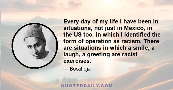 Every day of my life I have been in situations, not just in Mexico, in the US too, in which I identified the form of operation as racism. There are situations in which a smile, a laugh, a greeting are racist exercises.