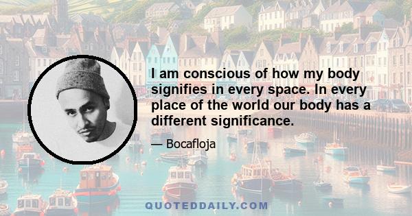 I am conscious of how my body signifies in every space. In every place of the world our body has a different significance.