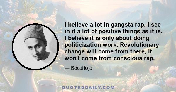 I believe a lot in gangsta rap, I see in it a lot of positive things as it is. I believe it is only about doing politicization work. Revolutionary change will come from there, it won't come from conscious rap.