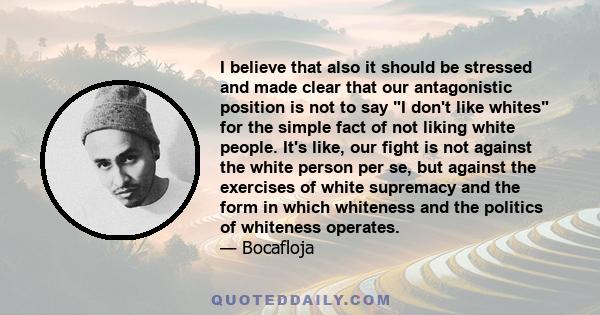 I believe that also it should be stressed and made clear that our antagonistic position is not to say I don't like whites for the simple fact of not liking white people. It's like, our fight is not against the white