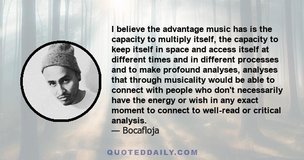 I believe the advantage music has is the capacity to multiply itself, the capacity to keep itself in space and access itself at different times and in different processes and to make profound analyses, analyses that