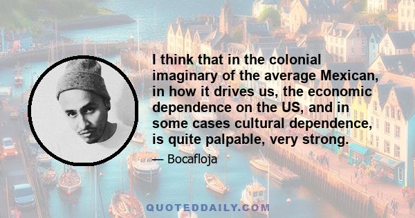 I think that in the colonial imaginary of the average Mexican, in how it drives us, the economic dependence on the US, and in some cases cultural dependence, is quite palpable, very strong.