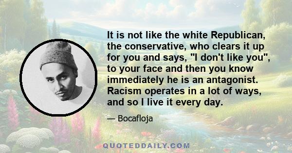 It is not like the white Republican, the conservative, who clears it up for you and says, I don't like you, to your face and then you know immediately he is an antagonist. Racism operates in a lot of ways, and so I live 