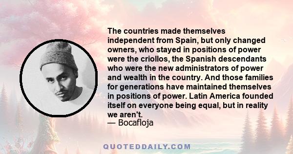 The countries made themselves independent from Spain, but only changed owners, who stayed in positions of power were the criollos, the Spanish descendants who were the new administrators of power and wealth in the