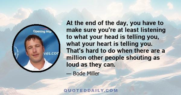 At the end of the day, you have to make sure you're at least listening to what your head is telling you, what your heart is telling you. That's hard to do when there are a million other people shouting as loud as they