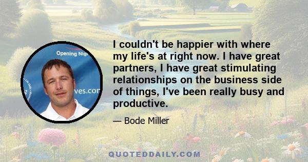 I couldn't be happier with where my life's at right now. I have great partners, I have great stimulating relationships on the business side of things, I've been really busy and productive.