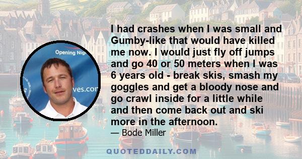 I had crashes when I was small and Gumby-like that would have killed me now. I would just fly off jumps and go 40 or 50 meters when I was 6 years old - break skis, smash my goggles and get a bloody nose and go crawl