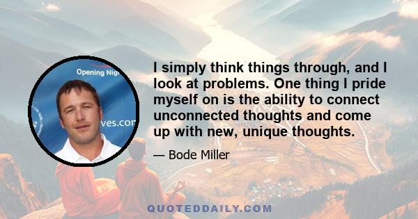 I simply think things through, and I look at problems. One thing I pride myself on is the ability to connect unconnected thoughts and come up with new, unique thoughts.