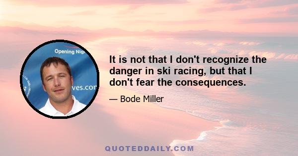 It is not that I don't recognize the danger in ski racing, but that I don't fear the consequences.