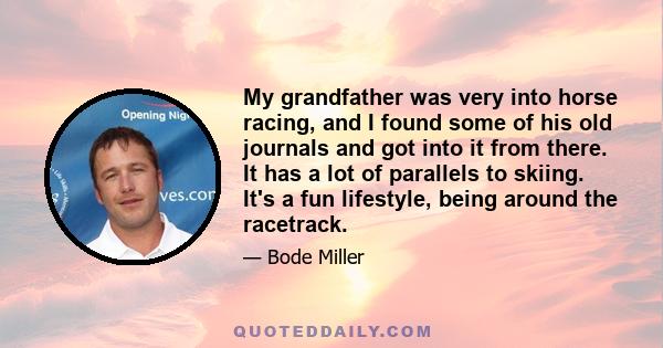 My grandfather was very into horse racing, and I found some of his old journals and got into it from there. It has a lot of parallels to skiing. It's a fun lifestyle, being around the racetrack.