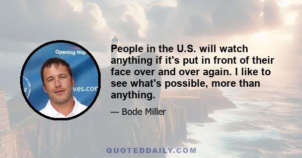 People in the U.S. will watch anything if it's put in front of their face over and over again. I like to see what's possible, more than anything.