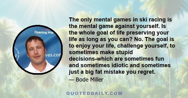 The only mental games in ski racing is the mental game against yourself. Is the whole goal of life preserving your life as long as you can? No. The goal is to enjoy your life, challenge yourself, to sometimes make